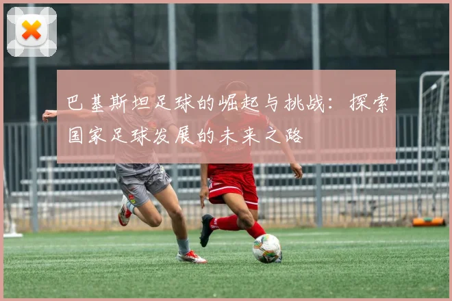 巴基斯坦足球的崛起与挑战：探索国家足球发展的未来之路